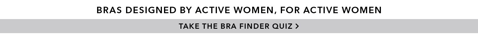 Bras designed by active women, for active women. Take the Bra Finder Quiz.