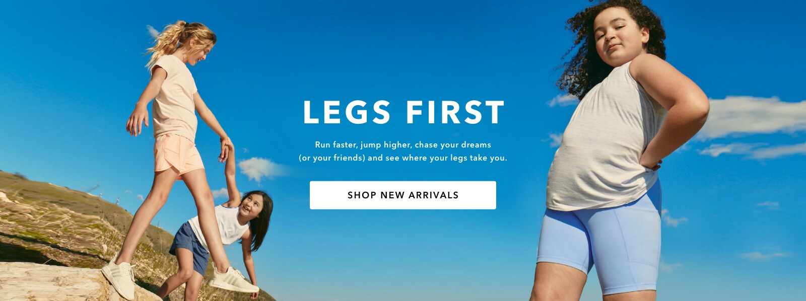 Campaign: Athleta Girl Legs first. Run faster, jump higher, chase your dreams (or your friends) and see where your legs take you. Shop New Arrivals