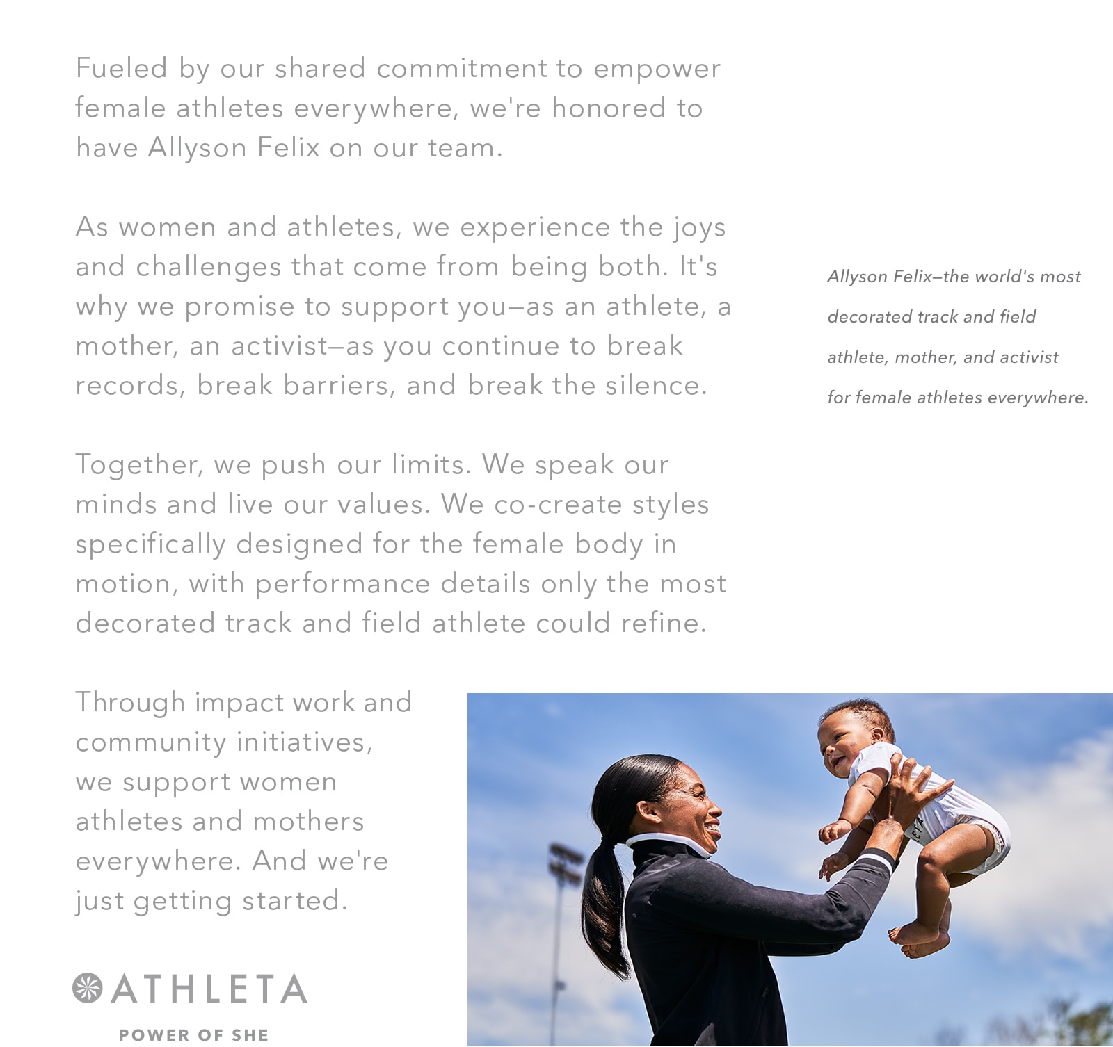 Fueled by our shared commitment to empower female athletes everywhere, we're honored to have Allyson Felix on our team. As women and athletes, we experience the joys and challenges that come from being both. It's why we promise to support you—as an athlete, a mother, an activist—as you continue to break records, break barriers, and break the silence. Together, we push our limits.We speak our minds and live our values.We co-create styles specifically designed for the female body in motion, with performance details only the most decorated track and field athlete could refine.Through impact work and community initiatives, we support women athletes and mothers everywhere.And we're just getting started. ATHLETA POWER OF SHE