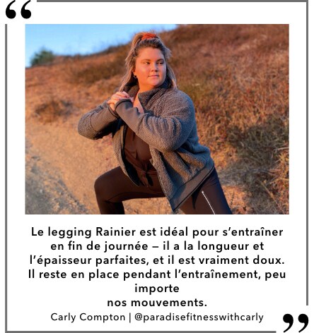 " Le legging Rainier est idéal pour s'entraîner en fin de journée — il a la longueur et l'épaisseur parfaites, et il est vraiment doux. Il reste en place pendant l'entraînement, peu importe nos mouvements." Carly Compton, @paradisefitnesswithcarly