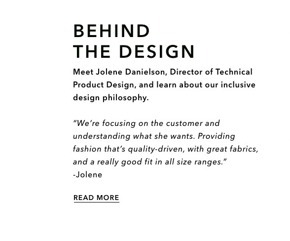Campaign: Behind the design. Meet Jolene Danielson, Director of Technical Product Design, and learn about our inclusive design philosophy. "We're focusing on the customer and understanding what she wants. Providing fashion that's quality-driven, with great fabrics, and a really good fit in all size ranges." -Jolene. Click to read more.